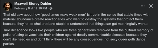 Screenshot of a Facebook post by Maxwell Storey Dubler  > That old saw about how “good times make weak men” is true in the sense that stable times with material abundance create reactionaries who want to destroy the systems that protect them because they’re too sheltered and stupid to understand that things can get meaningfully worse.  > True decadence looks like people who are three generations removed from the cultural memory of polio refusing to vaccinate their children against deadly communicable diseases because they don’t like needles and don’t think there will be any consequences, not sexy queer goth dance parties.