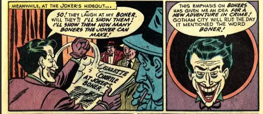 The Joker is reading the newest headline from the gazette, "So! They laugh at my boner, will they?! I'll show them how many boners the joker can make!" In the next frame the Joker thinks outloud to himself "This emphasis on boners has given me an idea for a new adventure in crime! Gotham City will rue the day it mentioned the word boner!"