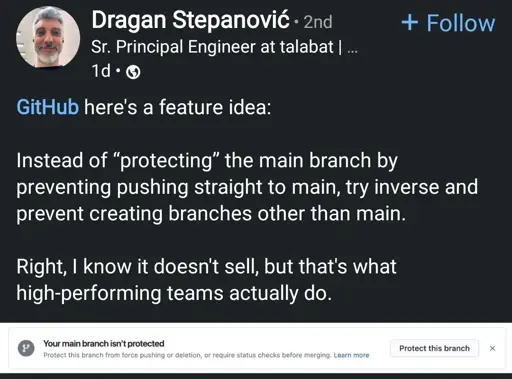 A LinkedIn post by Dragan Stepanović, who is a Senior Principal Engineer at Talabat. His profile picture shows a middle-aged man with short gray hair and a beard, smiling. The post was made one day ago.  

Text in the post:  

GitHub, here's a feature idea:  

Instead of protecting the main branch by preventing pushing straight to main, try inverse and prevent creating branches other than main.  

Right, I know it doesn't sell, but that's what high-performing teams actually do.  

Below the post, there is a GitHub notification that says:  

Your main branch isn't protected  
Protect this branch from force pushing or deletion, or require status checks before merging. Learn more.  

There is also a button labeled "Protect this branch."