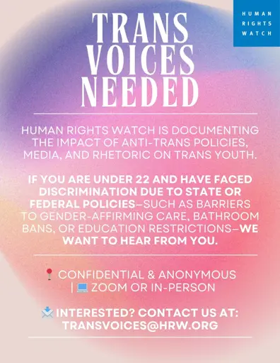 A poster that says:

TRANS VOICES NEEDED

HUMAN RIGHTS WATCH IS DOCUMENTING THE IMPACT OF ANTI-TRANS POLICIES, MEDIA, AND RHETORIC ON TRANS YOUTH.
IF YOU ARE UNDER 22 AND HAVE FACED DISCRIMINATION DUE TO STATE OR FEDERAL POLICIES-SUCH AS BARRIERS TO GENDER-AFFIRMING CARE, BATHROOM BANS, OR EDUCATION RESTRICTIONS-WE WANT TO HEAR FROM YOU.

CONFIDENTIAL & ANONYMOUS

ZOOM OR IN-PERSON

INTERESTED? CONTACT US AT:
TRANSVOICES@HRW.ORG